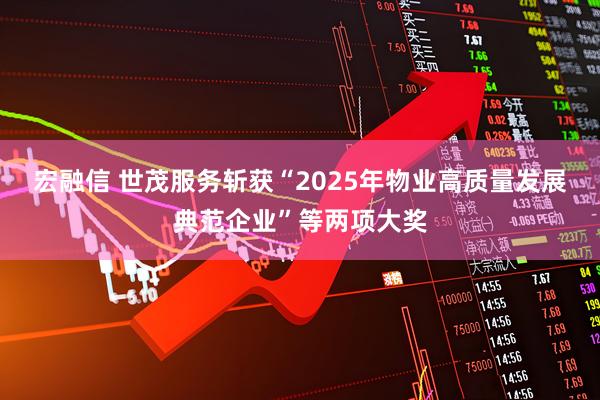 宏融信 世茂服务斩获“2025年物业高质量发展典范企业”等两项大奖