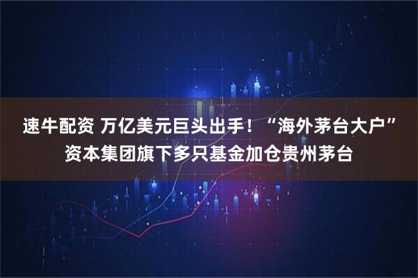 速牛配资 万亿美元巨头出手！“海外茅台大户”资本集团旗下多只基金加仓贵州茅台