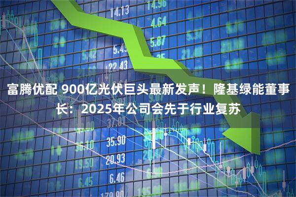 富腾优配 900亿光伏巨头最新发声！隆基绿能董事长：2025年公司会先于行业复苏