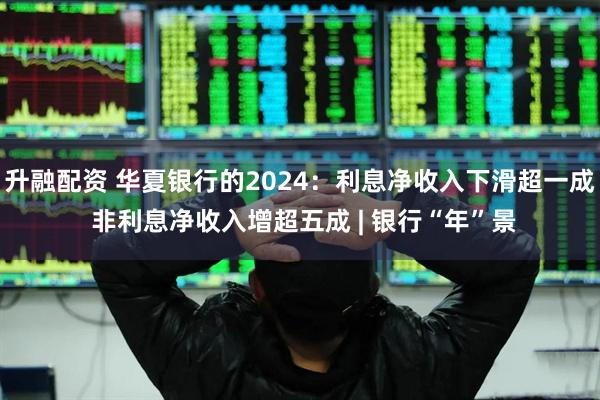 升融配资 华夏银行的2024：利息净收入下滑超一成 非利息净收入增超五成 | 银行“年”景