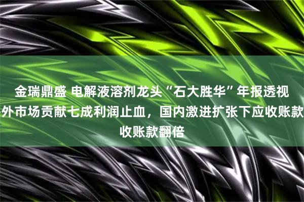 金瑞鼎盛 电解液溶剂龙头“石大胜华”年报透视：海外市场贡献七成利润止血，国内激进扩张下应收账款翻倍