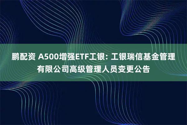 鹏配资 A500增强ETF工银: 工银瑞信基金管理有限公司高级管理人员变更公告