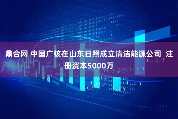鼎合网 中国广核在山东日照成立清洁能源公司  注册资本5000万