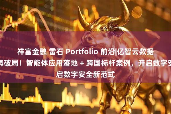 祥富金融 雷石 Portfolio 前沿|亿智云数据安全领域再破局！智能体应用落地 + 跨国标杆案例，开启数字安全新范式