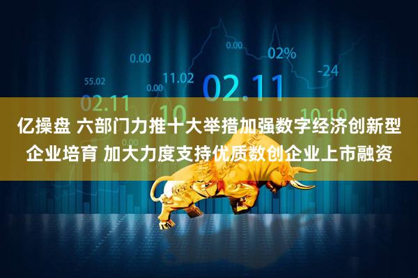 亿操盘 六部门力推十大举措加强数字经济创新型企业培育 加大力度支持优质数创企业上市融资