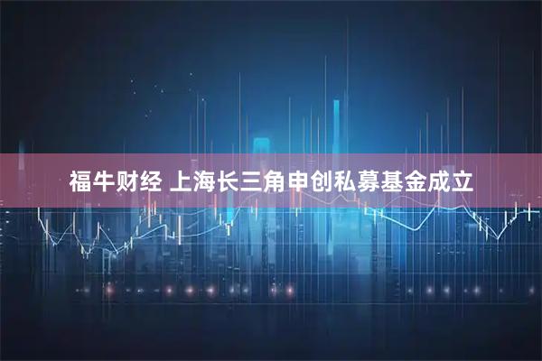 福牛财经 上海长三角申创私募基金成立