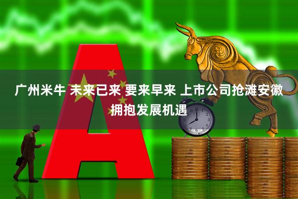 广州米牛 未来已来 要来早来 上市公司抢滩安徽拥抱发展机遇