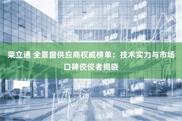 荣立通 全景窗供应商权威榜单：技术实力与市场口碑佼佼者揭晓