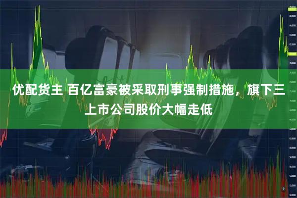 优配货主 百亿富豪被采取刑事强制措施，旗下三上市公司股价大幅走低