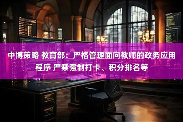 中博策略 教育部：严格管理面向教师的政务应用程序 严禁强制打卡、积分排名等