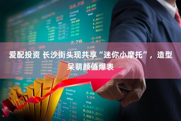 爱配投资 长沙街头现共享“迷你小摩托”，造型呆萌颜值爆表