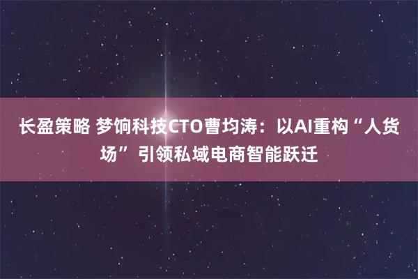 长盈策略 梦饷科技CTO曹均涛：以AI重构“人货场” 引领私域电商智能跃迁