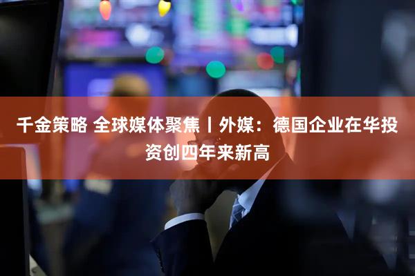 千金策略 全球媒体聚焦丨外媒：德国企业在华投资创四年来新高